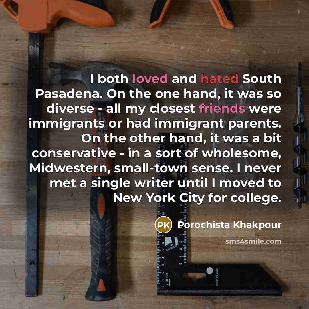 “I both loved and hated South Pasadena. On the one hand, it was so diverse - all my closest friends were immigrants or had immigrant parents. On the other hand, it was a bit conservative - in a sort of wholesome, Midwestern, small-town sense. I never met a single writer until I moved to New York…” quote by Porochista Khakpour