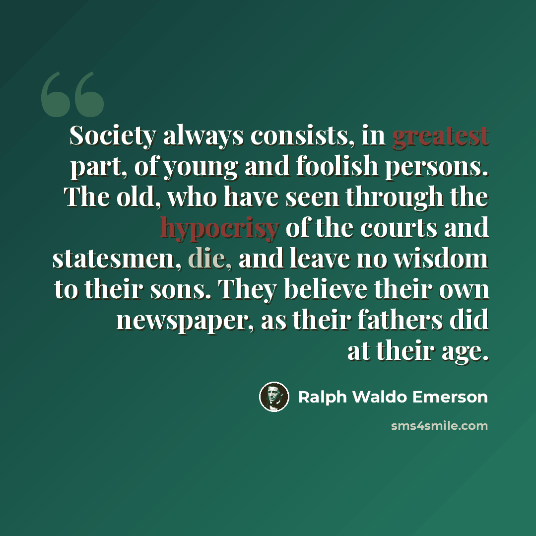 “Society always consists, in greatest part, of young and foolish persons. The old, who have seen through the hypocrisy of the courts and statesmen, die, and leave no wisdom to their sons. They believe their own newspaper, as their fathers did at their age.” quote by Ralph Waldo Emerson