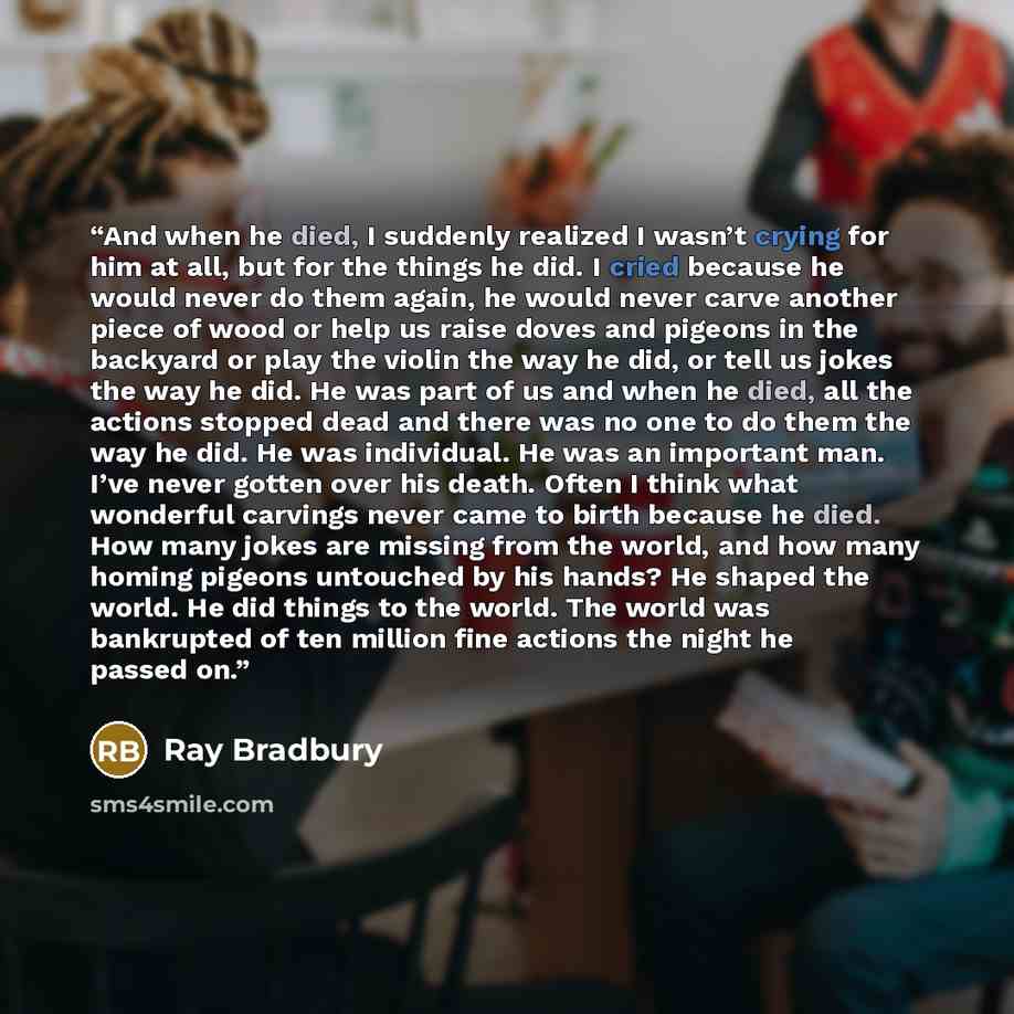 “And when he died, I suddenly realized I wasn’t crying for him at all, but for the things he did. I cried because he would never do them again, he would never carve another piece of wood or help us raise doves and pigeons in the backyard or play the violin the way he did, or tell us jokes the way…” quote by Ray Bradbury