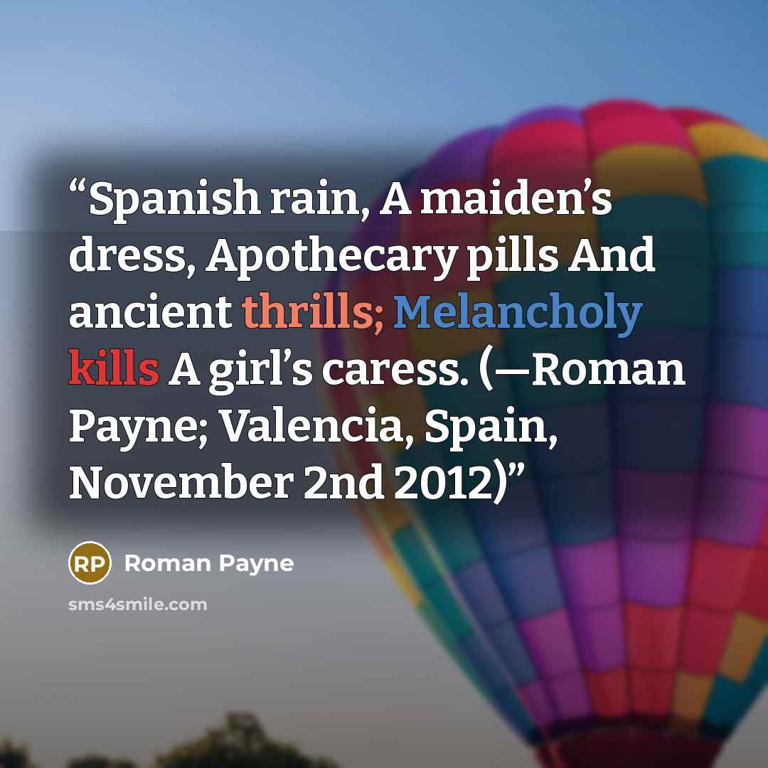 “Spanish rain, A maiden’s dress, Apothecary pills And ancient thrills; Melancholy kills A girl’s caress. (—Roman Payne; Valencia, Spain, November 2nd 2012)” quote by Roman Payne