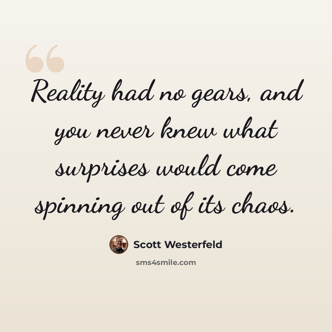 “Reality had no gears, and you never knew what surprises would come spinning out of its chaos.” quote by Scott Westerfeld