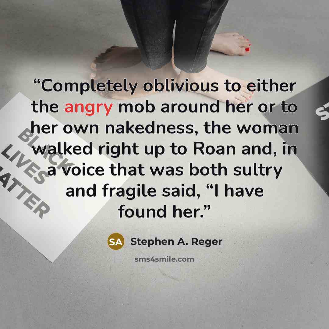 “Completely oblivious to either the angry mob around her or to her own nakedness, the woman walked right up to Roan and, in a voice that was both sultry and fragile said, “I have found her.” quote by Stephen A. Reger