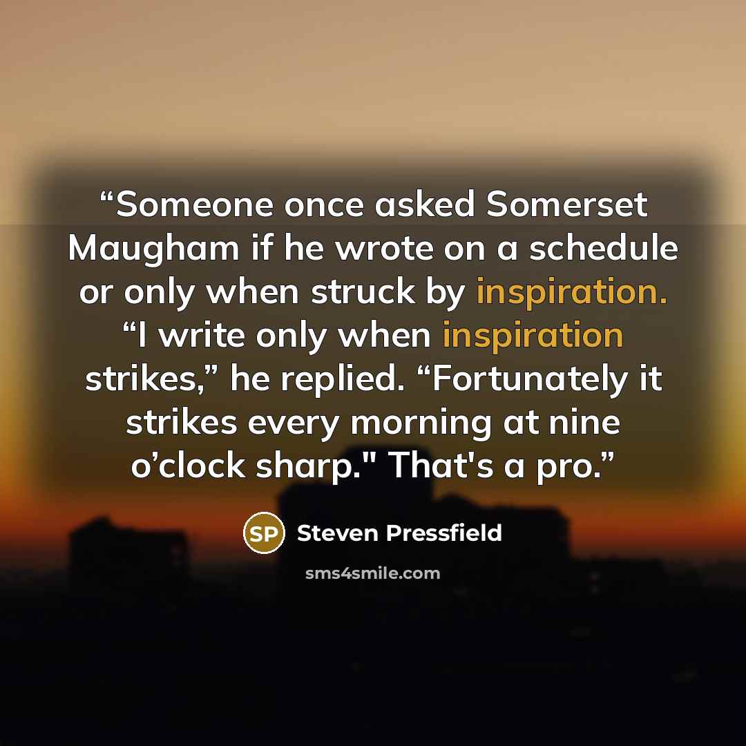“Someone once asked Somerset Maugham if he wrote on a schedule or only when struck by inspiration. “I write only when inspiration strikes,” he replied. “Fortunately it strikes every morning at nine o’clock sharp." That's a pro.” quote by Steven Pressfield