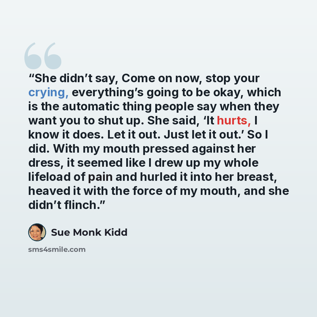 “She didn’t say, Come on now, stop your crying, everything’s going to be okay, which is the automatic thing people say when they want you to shut up. She said, ‘It hurts, I know it does. Let it out. Just let it out.’ So I did. With my mouth pressed against her dress, it seemed like I drew up my…” quote by Sue Monk Kidd