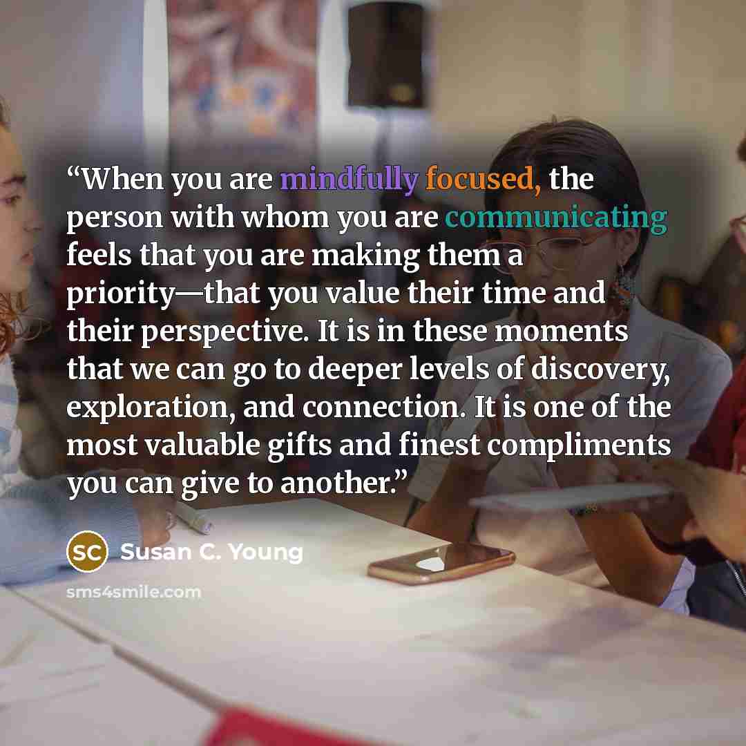 “When you are mindfully focused, the person with whom you are communicating feels that you are making them a priority—that you value their time and their perspective. It is in these moments that we can go to deeper levels of discovery, exploration, and connection. It is one of the most valuable…” quote by Susan C. Young
