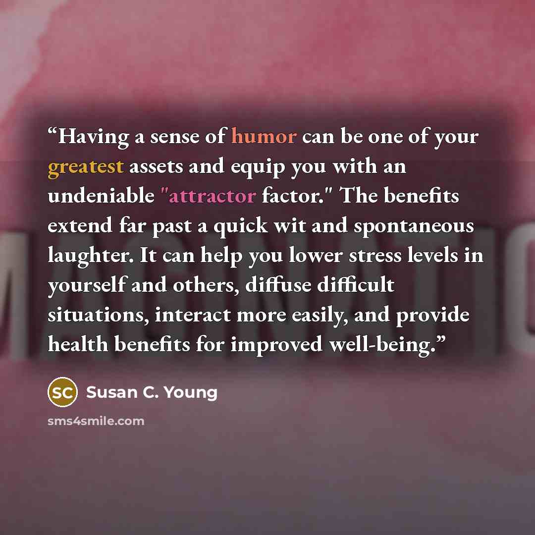 “Having a sense of humor can be one of your greatest assets and equip you with an undeniable "attractor factor." The benefits extend far past a quick wit and spontaneous laughter. It can help you lower stress levels in yourself and others, diffuse difficult situations, interact more easily, and…” quote by Susan C. Young