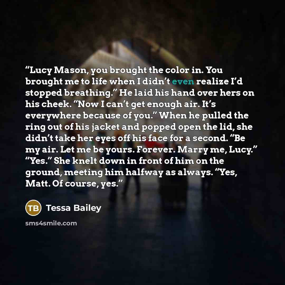“Lucy Mason, you brought the color in. You brought me to life when I didn’t even realize I’d stopped breathing.” He laid his hand over hers on his cheek. “Now I can’t get enough air. It’s everywhere because of you.” When he pulled the ring out of his jacket and popped open the lid, she didn’t take…” quote by Tessa Bailey