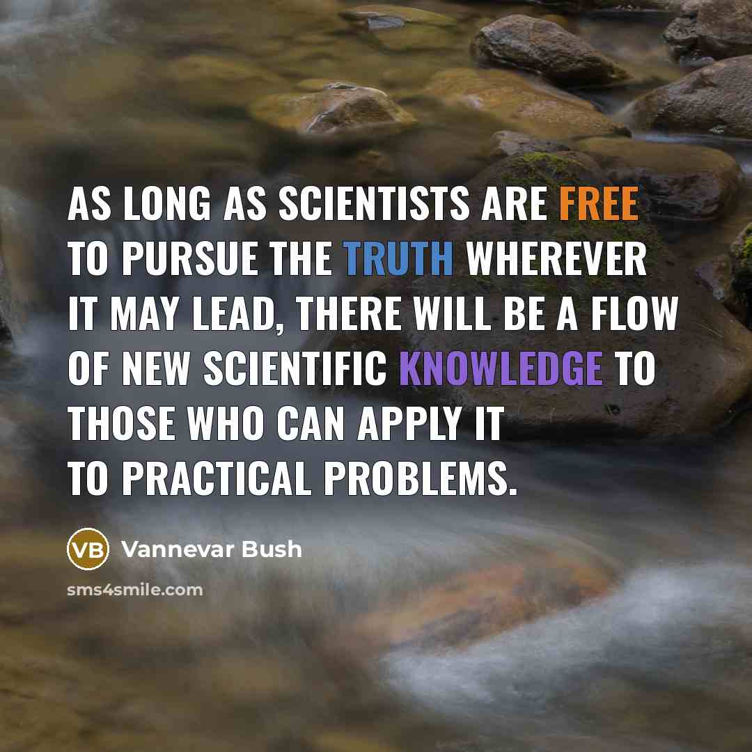 “As long as scientists are free to pursue the truth wherever it may lead, there will be a flow of new scientific knowledge to those who can apply it to practical problems.” quote by Vannevar Bush