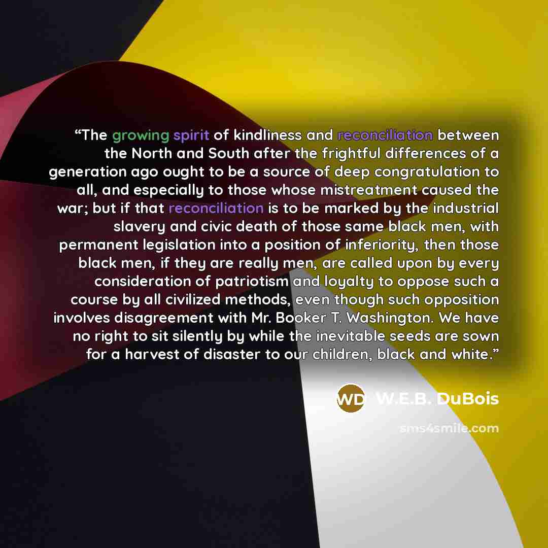 “The growing spirit of kindliness and reconciliation between the North and South after the frightful differences of a generation ago ought to be a source of deep congratulation to all, and especially to those whose mistreatment caused the war; but if that reconciliation is to be marked by the…” quote by W.E.B. DuBois
