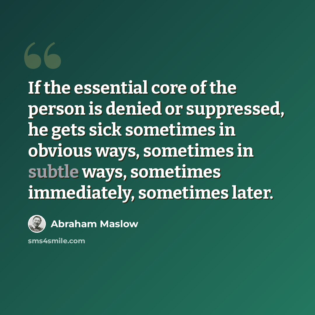 “If the essential core of the person is denied or suppressed, he gets sick sometimes in obvious ways, sometimes in subtle ways, sometimes immediately, sometimes later.” quote by Abraham Maslow