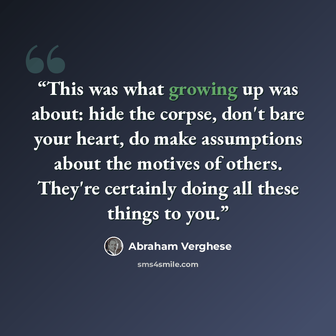 “This was what growing up was about: hide the corpse, don't bare your heart, do make assumptions about the motives of others. They're certainly doing all these things to you.” quote by Abraham Verghese