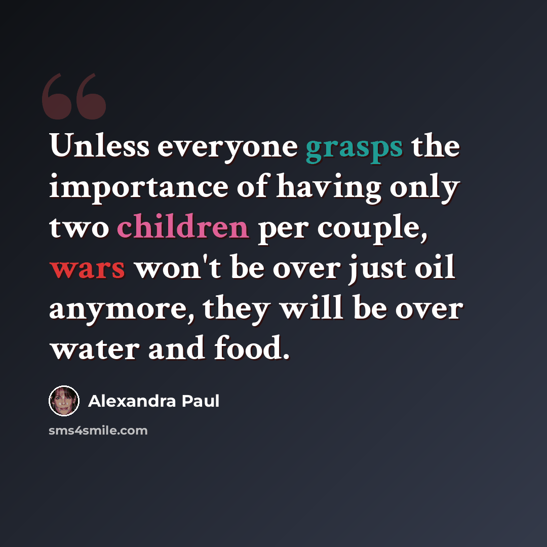 “Unless everyone grasps the importance of having only two children per couple, wars won't be over just oil anymore, they will be over water and food.” quote by Alexandra Paul