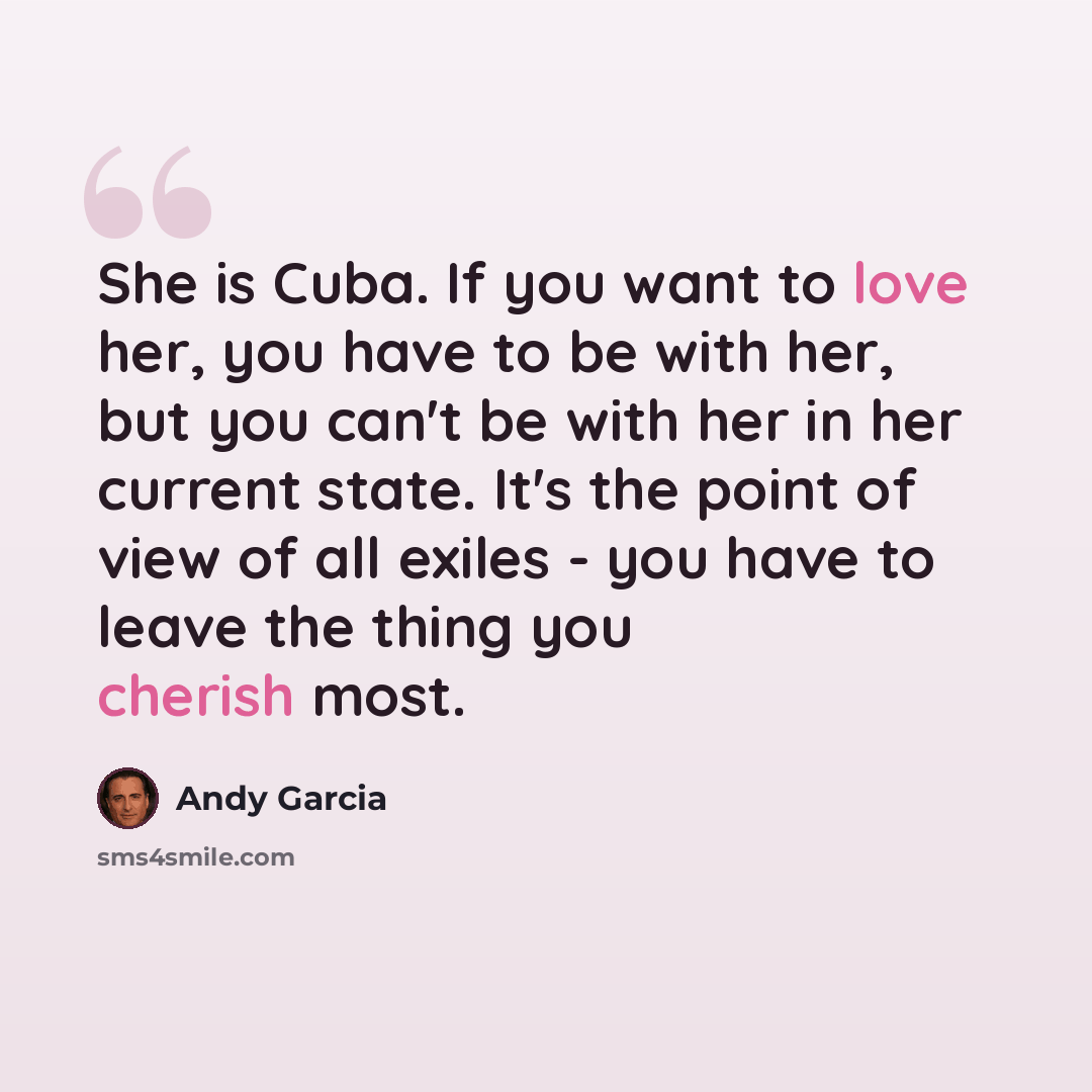 “She is Cuba. If you want to love her, you have to be with her, but you can't be with her in her current state. It's the point of view of all exiles - you have to leave the thing you cherish most.” quote by Andy Garcia