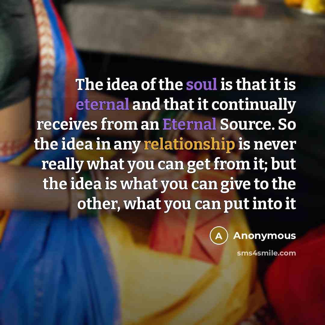 “The idea of the soul is that it is eternal and that it continually receives from an Eternal Source. So the idea in any relationship is never really what you can get from it; but the idea is what you can give to the other, what you can put into it” quote by Anonymous