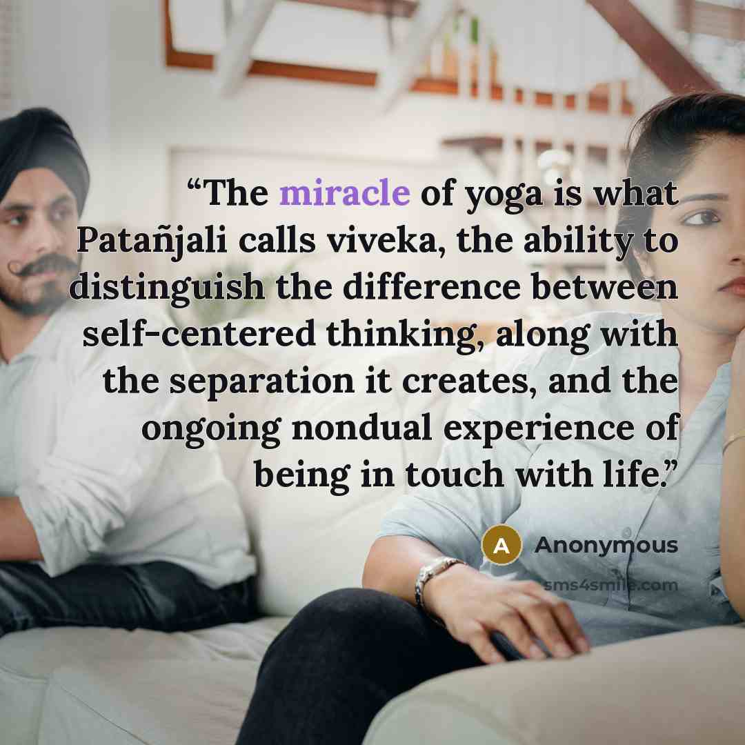 “The miracle of yoga is what Patañjali calls viveka, the ability to distinguish the difference between self-centered thinking, along with the separation it creates, and the ongoing nondual experience of being in touch with life.” quote by Anonymous