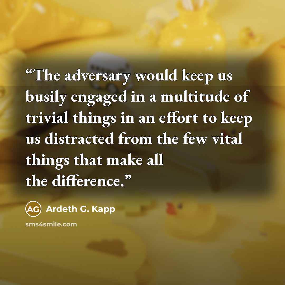 “The adversary would keep us busily engaged in a multitude of trivial things in an effort to keep us distracted from the few vital things that make all the difference.” quote by Ardeth G. Kapp