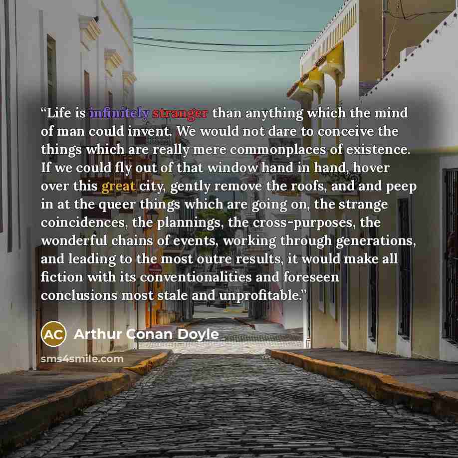 “Life is infinitely stranger than anything which the mind of man could invent. We would not dare to conceive the things which are really mere commonplaces of existence. If we could fly out of that window hand in hand, hover over this great city, gently remove the roofs, and and peep in at the queer…” quote by Arthur Conan Doyle