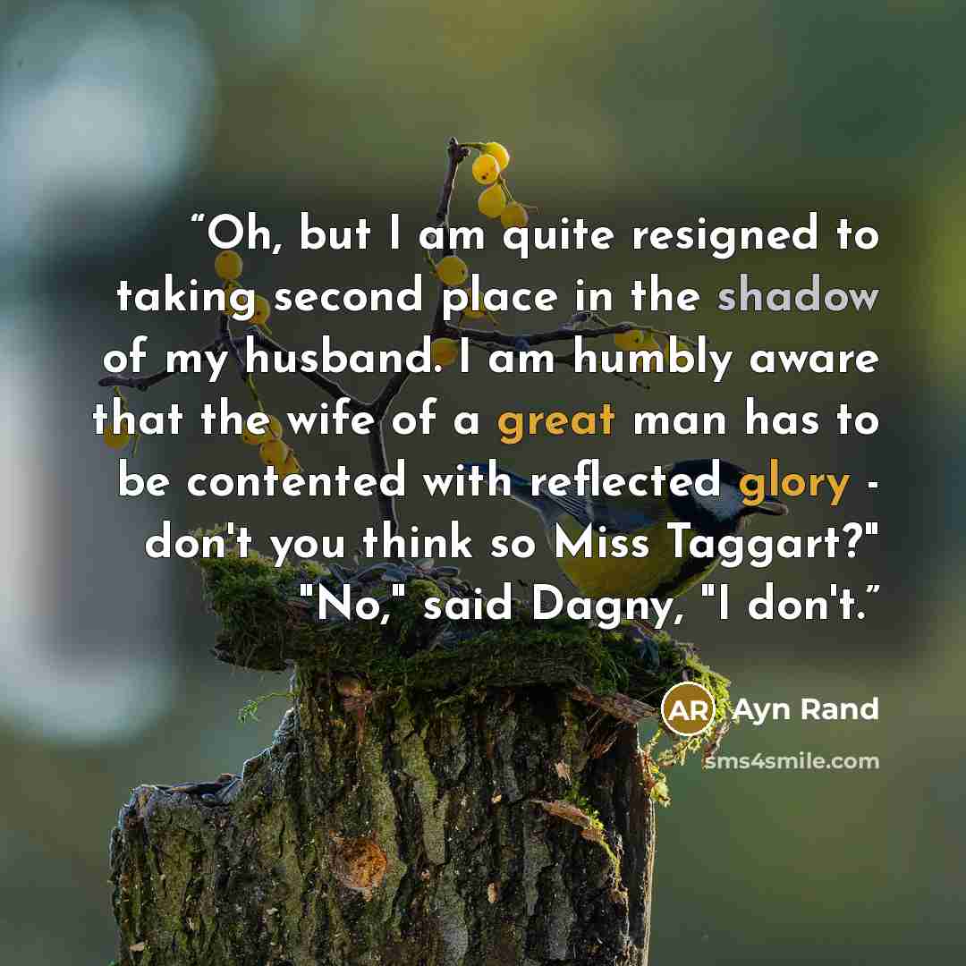“Oh, but I am quite resigned to taking second place in the shadow of my husband. I am humbly aware that the wife of a great man has to be contented with reflected glory - don't you think so Miss Taggart?" "No," said Dagny, "I don't.” quote by Ayn Rand