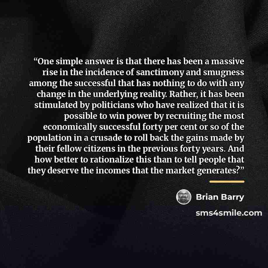“One simple answer is that there has been a massive rise in the incidence of sanctimony and smugness among the successful that has nothing to do with any change in the underlying reality. Rather, it has been stimulated by politicians who have realized that it is possible to win power by recruiting…” quote by Brian Barry