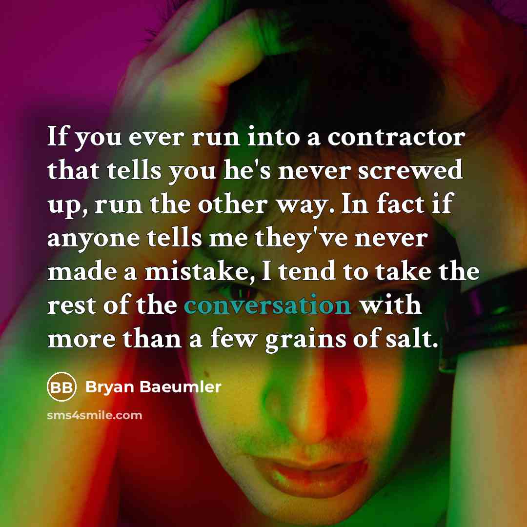 “If you ever run into a contractor that tells you he's never screwed up, run the other way. In fact if anyone tells me they've never made a mistake, I tend to take the rest of the conversation with more than a few grains of salt.” quote by Bryan Baeumler