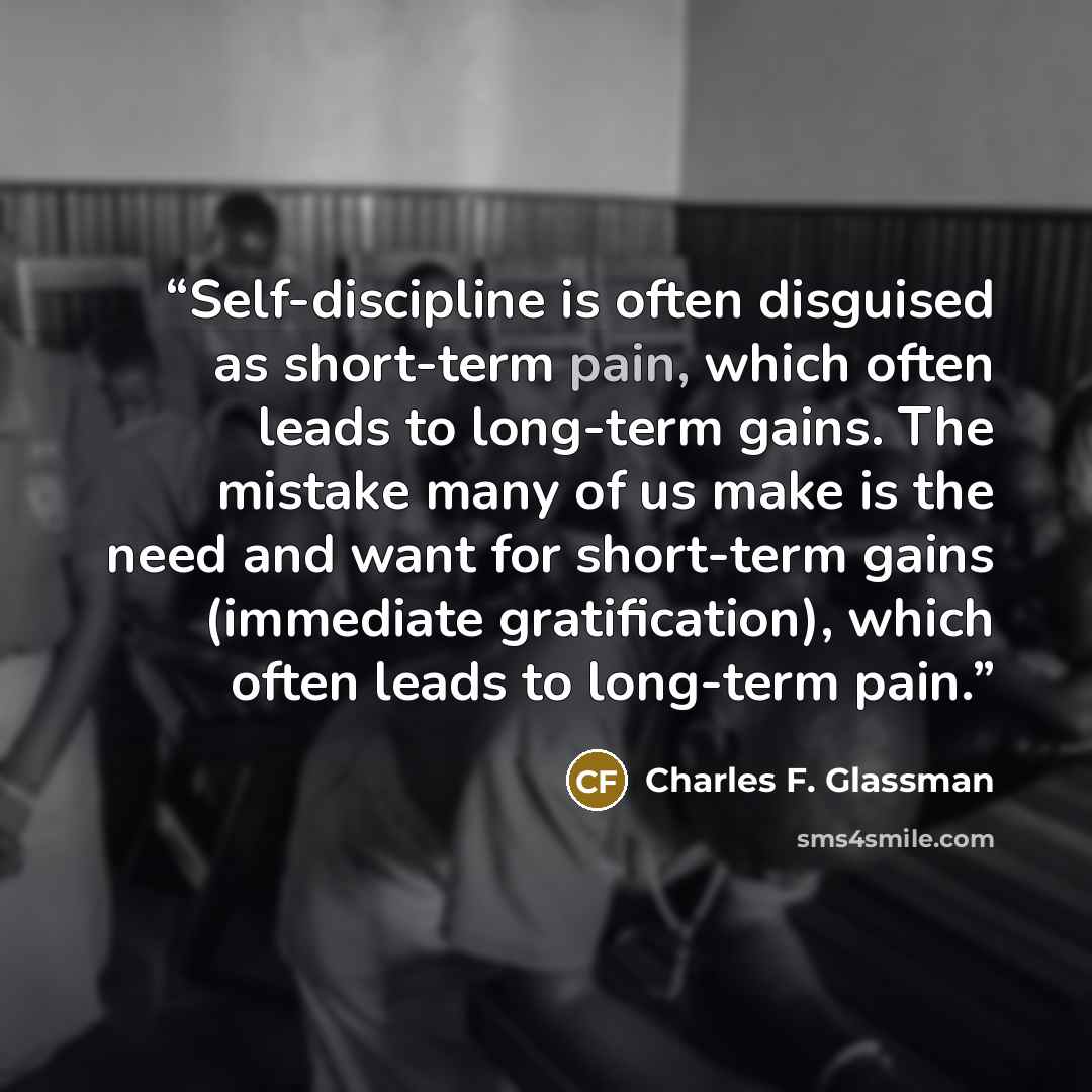 “Self-discipline is often disguised as short-term pain, which often leads to long-term gains. The mistake many of us make is the need and want for short-term gains (immediate gratification), which often leads to long-term pain.” quote by Charles F. Glassman