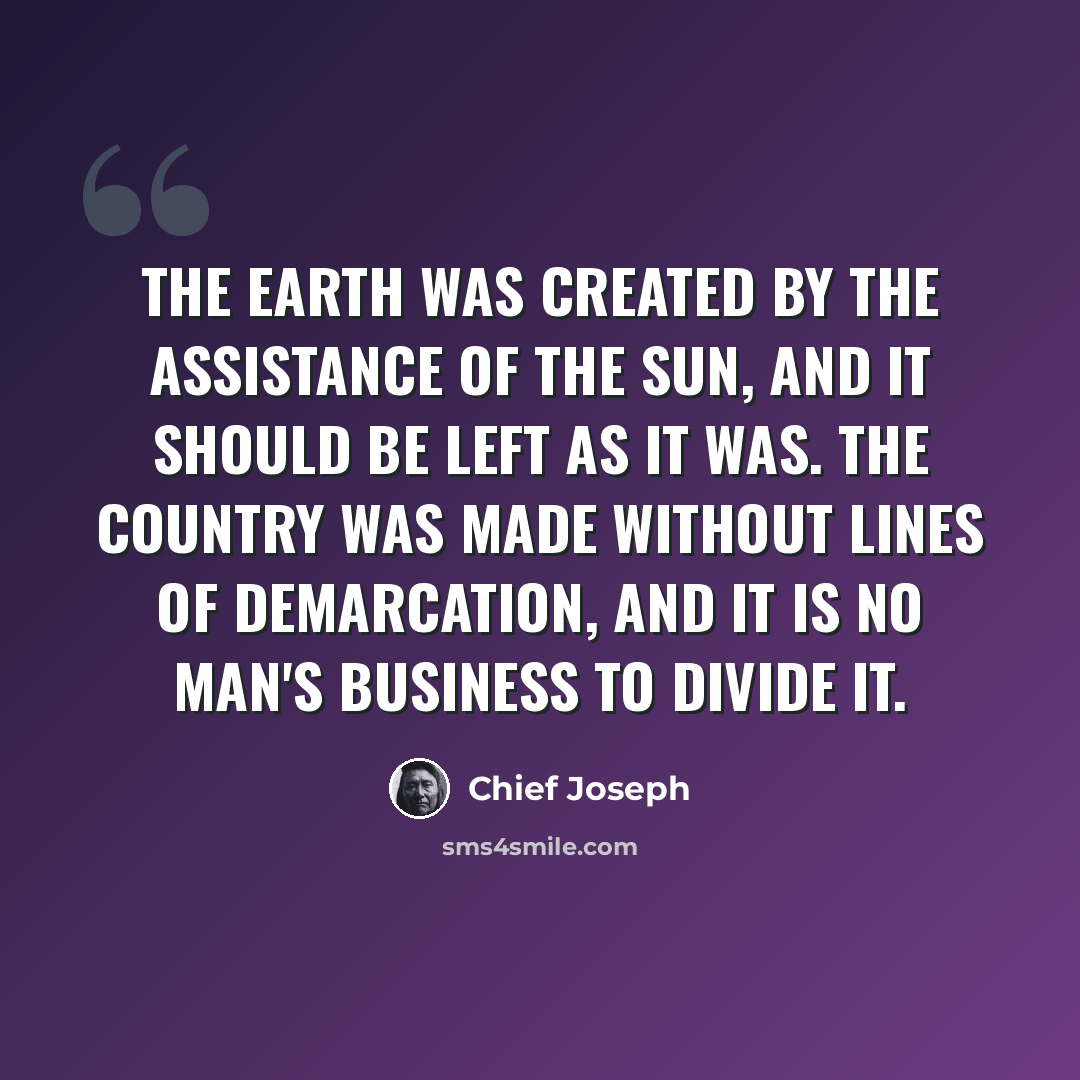 “The earth was created by the assistance of the sun, and it should be left as it was. The country was made without lines of demarcation, and it is no man's business to divide it.” quote by Chief Joseph