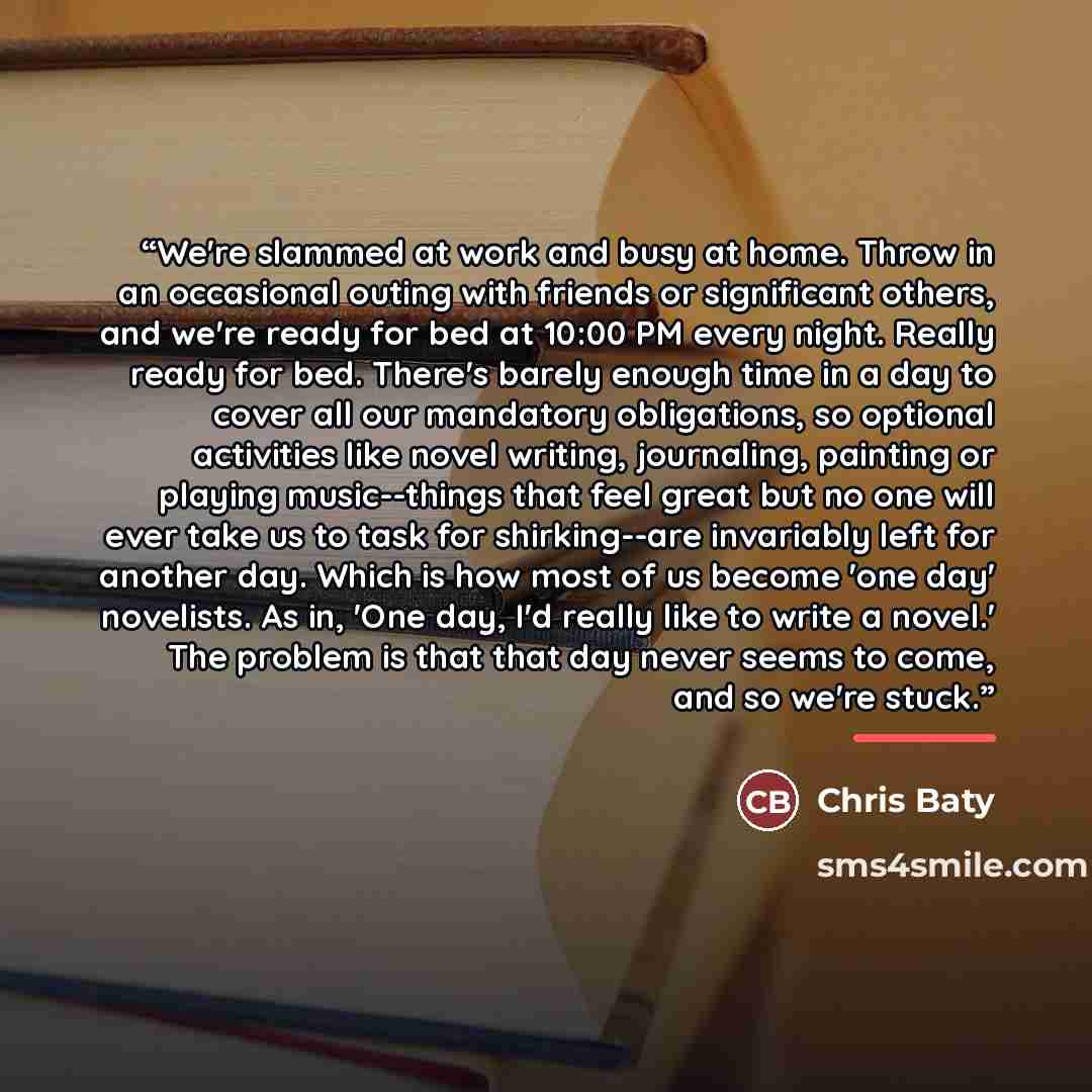 “We're slammed at work and busy at home. Throw in an occasional outing with friends or significant others, and we're ready for bed at 10:00 PM every night. Really ready for bed. There's barely enough time in a day to cover all our mandatory obligations, so optional activities like novel writing…” quote by Chris Baty