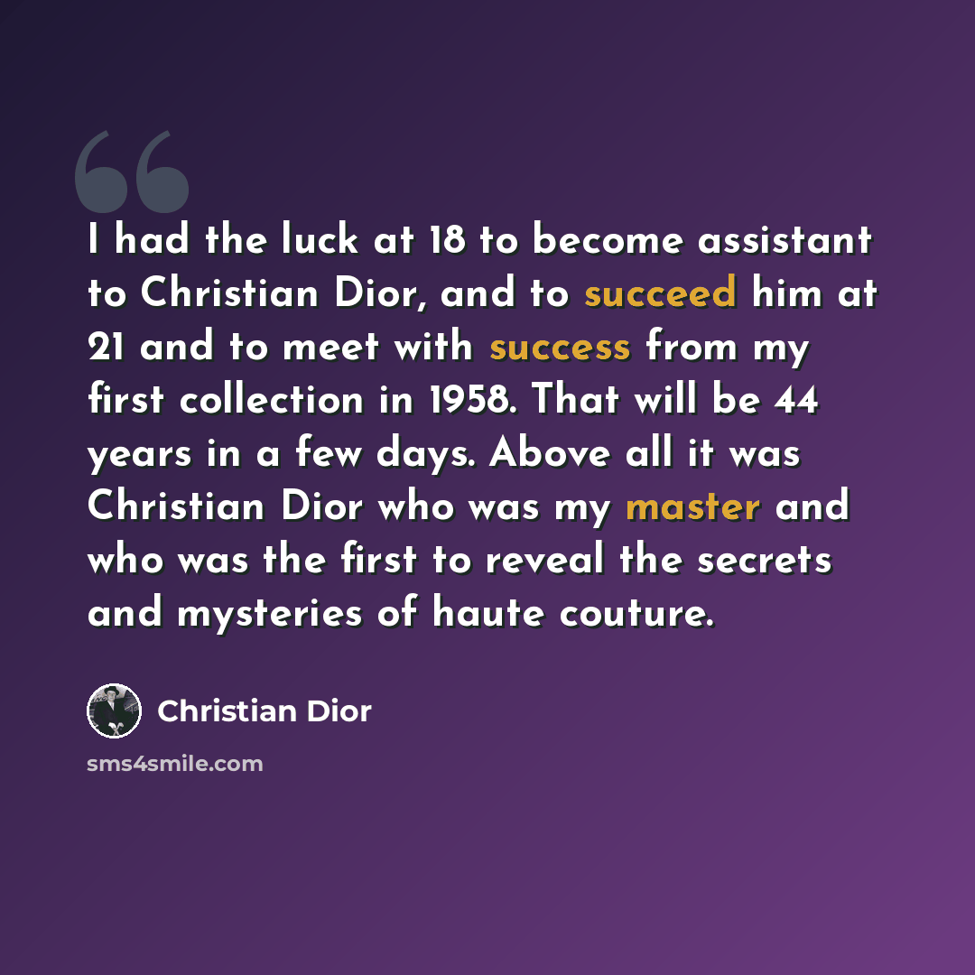 “I had the luck at 18 to become assistant to Christian Dior, and to succeed him at 21 and to meet with success from my first collection in 1958. That will be 44 years in a few days. Above all it was Christian Dior who was my master and who was the first to reveal the secrets and mysteries of haute…” quote by Christian Dior