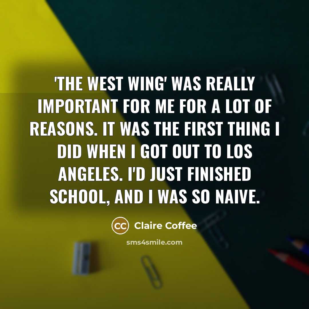 “'The West Wing' was really important for me for a lot of reasons. It was the first thing I did when I got out to Los Angeles. I'd just finished school, and I was so naive.” quote by Claire Coffee