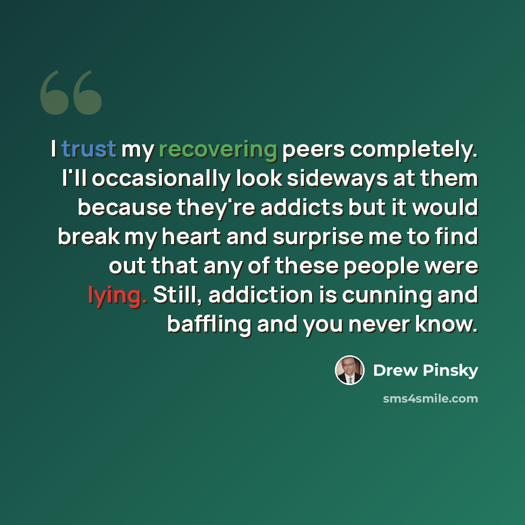 “I trust my recovering peers completely. I'll occasionally look sideways at them because they're addicts but it would break my heart and surprise me to find out that any of these people were lying. Still, addiction is cunning and baffling and you never know.” quote by Drew Pinsky