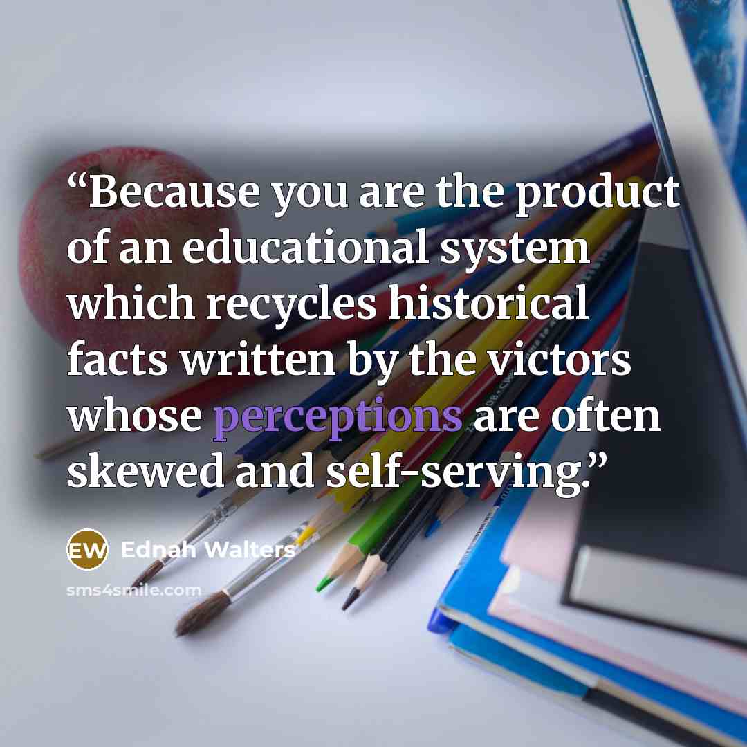 “Because you are the product of an educational system which recycles historical facts written by the victors whose perceptions are often skewed and self-serving.” quote by Ednah Walters