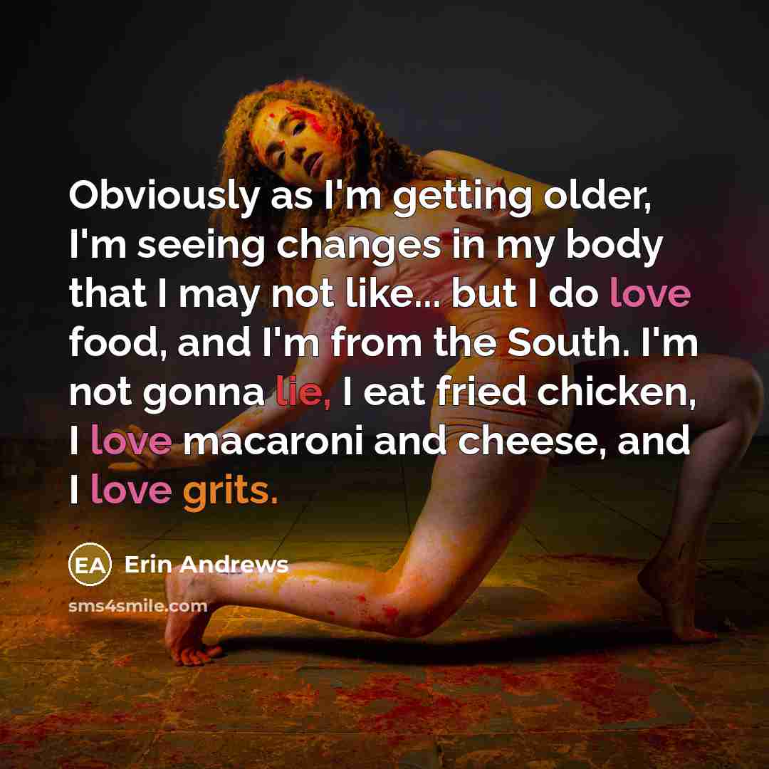 “Obviously as I'm getting older, I'm seeing changes in my body that I may not like... but I do love food, and I'm from the South. I'm not gonna lie, I eat fried chicken, I love macaroni and cheese, and I love grits.” quote by Erin Andrews
