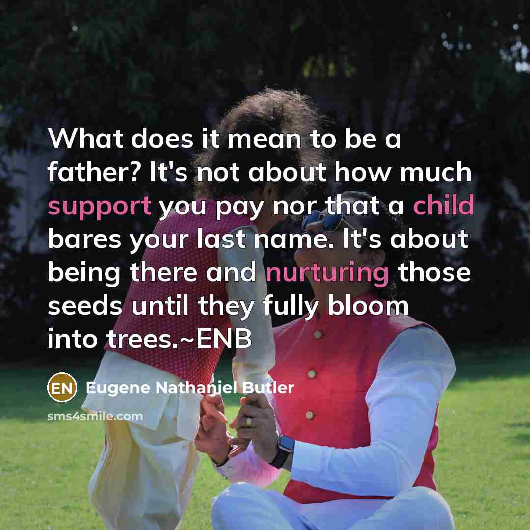 “What does it mean to be a father? It's not about how much support you pay nor that a child bares your last name. It's about being there and nurturing those seeds until they fully bloom into trees.~ENB” quote by Eugene Nathaniel Butler