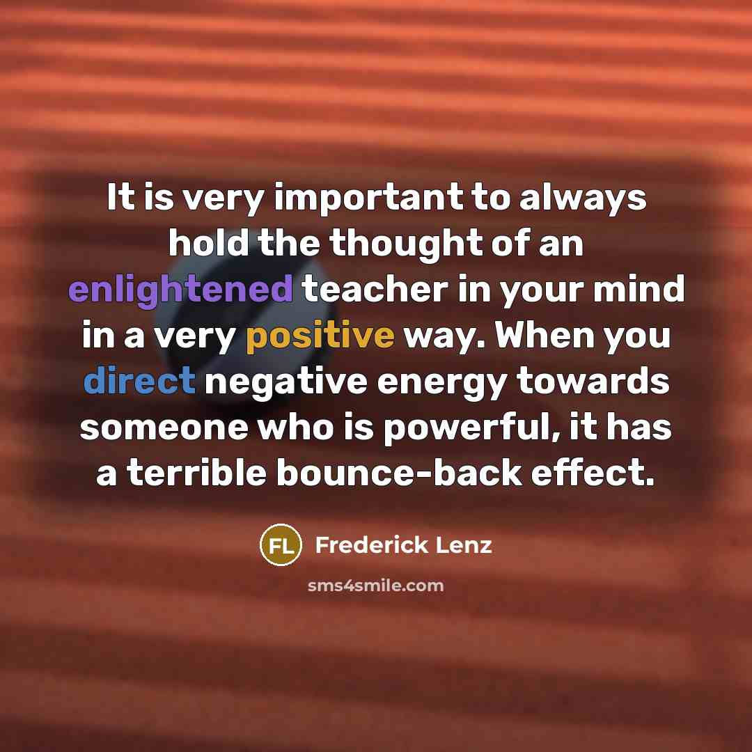 “It is very important to always hold the thought of an enlightened teacher in your mind in a very positive way. When you direct negative energy towards someone who is powerful, it has a terrible bounce-back effect.” quote by Frederick Lenz