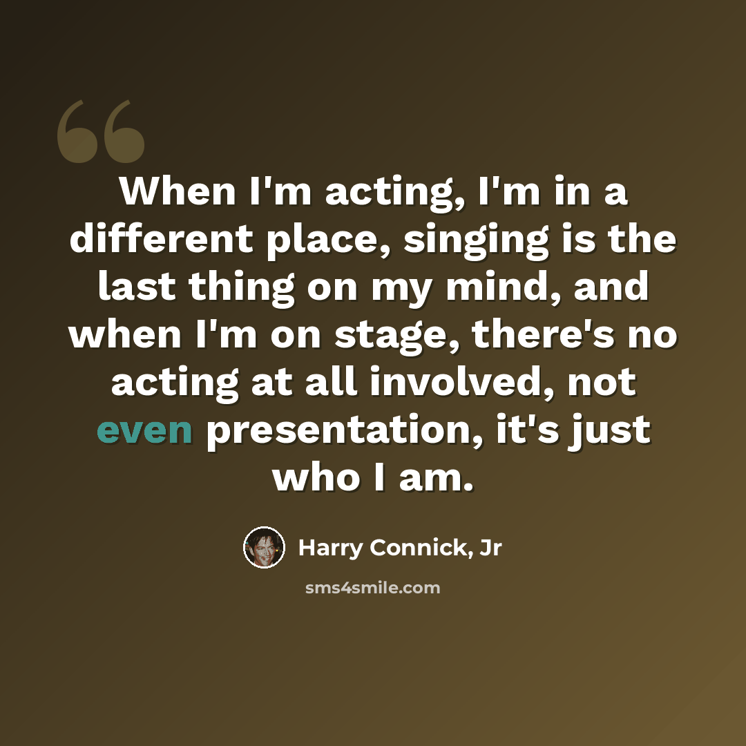 “When I'm acting, I'm in a different place, singing is the last thing on my mind, and when I'm on stage, there's no acting at all involved, not even presentation, it's just who I am.” quote by Harry Connick, Jr