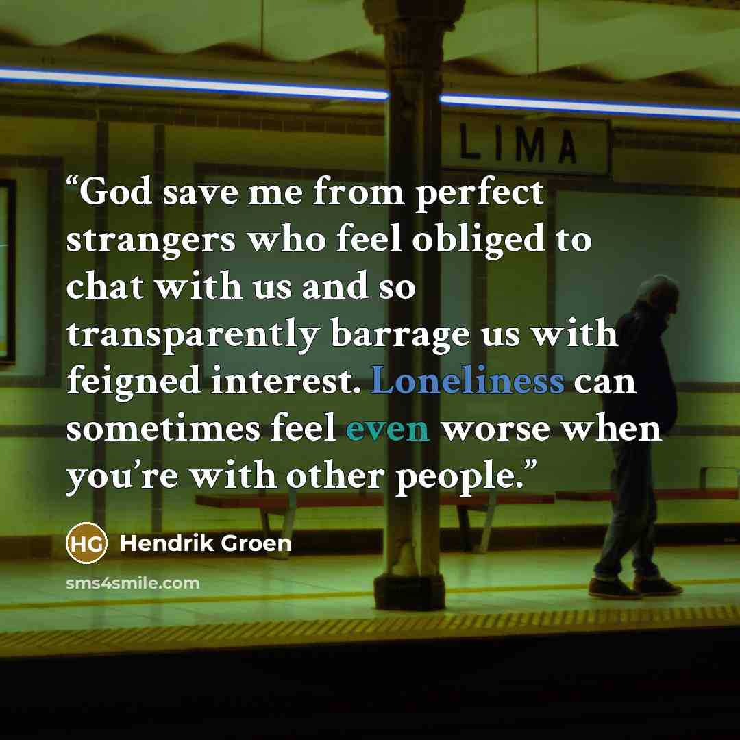 “God save me from perfect strangers who feel obliged to chat with us and so transparently barrage us with feigned interest. Loneliness can sometimes feel even worse when you’re with other people.” quote by Hendrik Groen