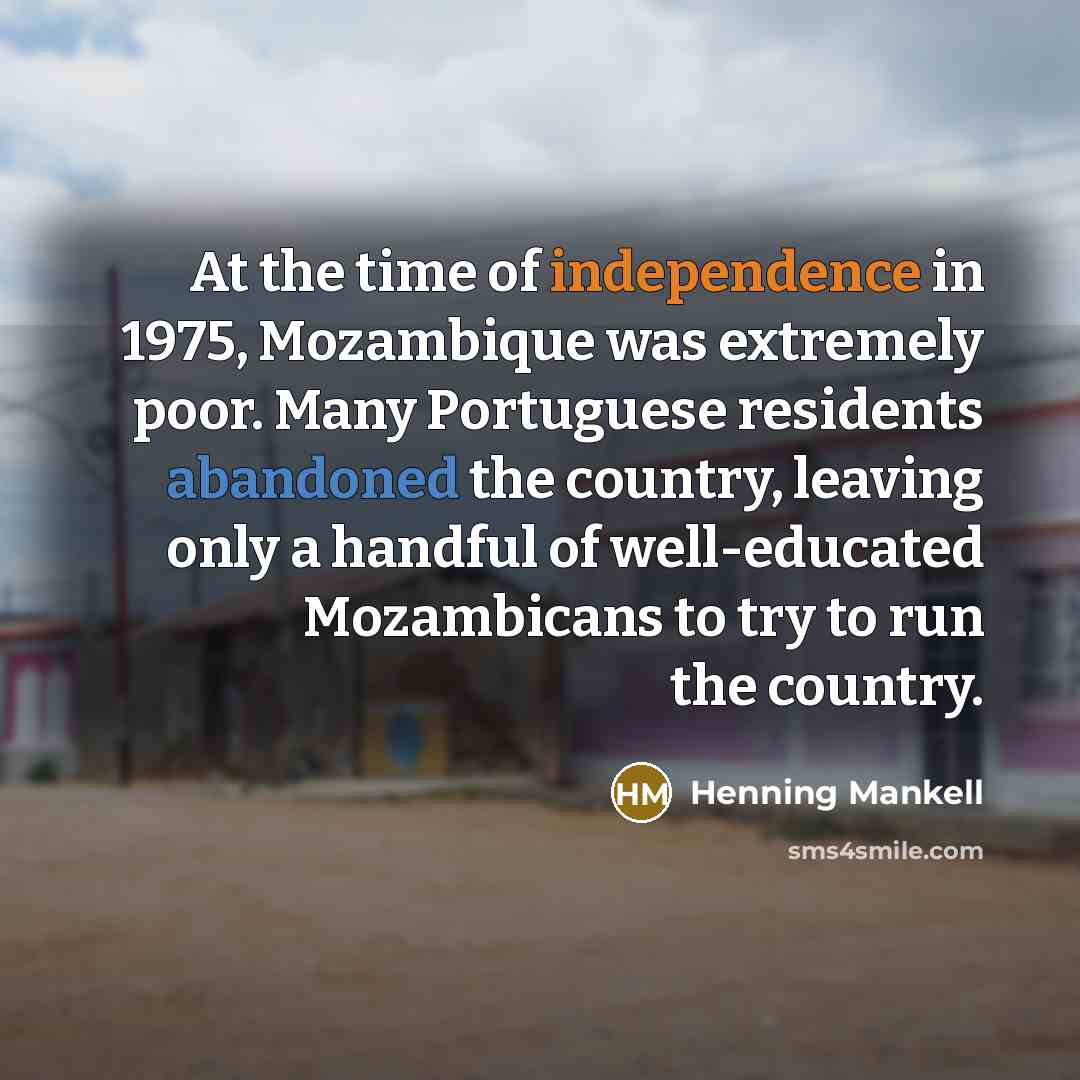 “At the time of independence in 1975, Mozambique was extremely poor. Many Portuguese residents abandoned the country, leaving only a handful of well-educated Mozambicans to try to run the country.” quote by Henning Mankell