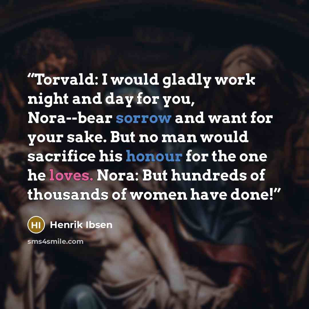 “Torvald: I would gladly work night and day for you, Nora--bear sorrow and want for your sake. But no man would sacrifice his honour for the one he loves. Nora: But hundreds of thousands of women have done!” quote by Henrik Ibsen