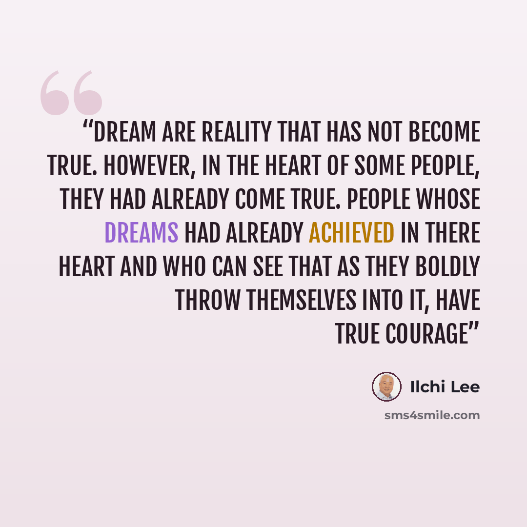 “Dream are reality that has not become true. However, in the heart of some people, they had already come true. People whose dreams had already achieved in there heart and who can see that as they boldly throw themselves into it, have true courage” quote by Ilchi Lee