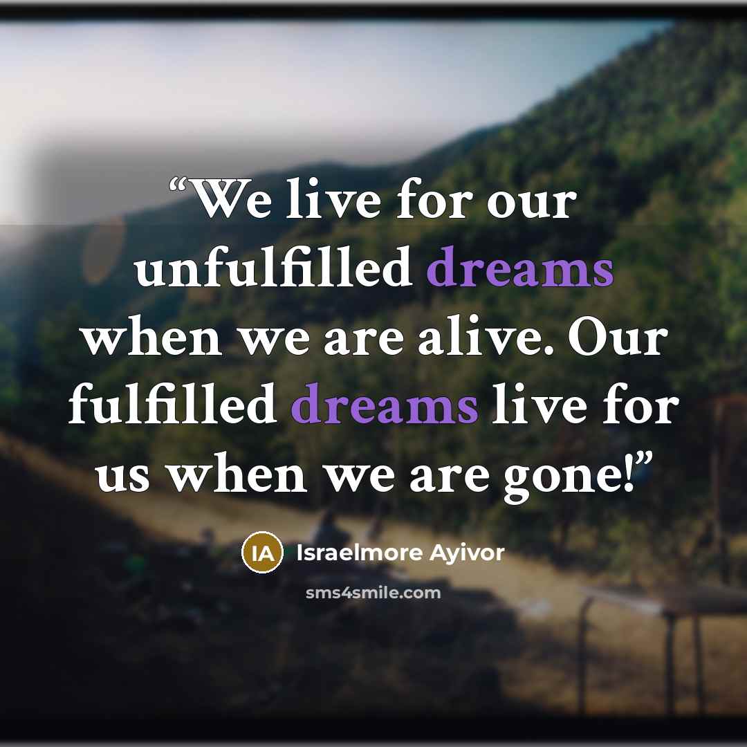 “We live for our unfulfilled dreams when we are alive. Our fulfilled dreams live for us when we are gone!” quote by Israelmore Ayivor