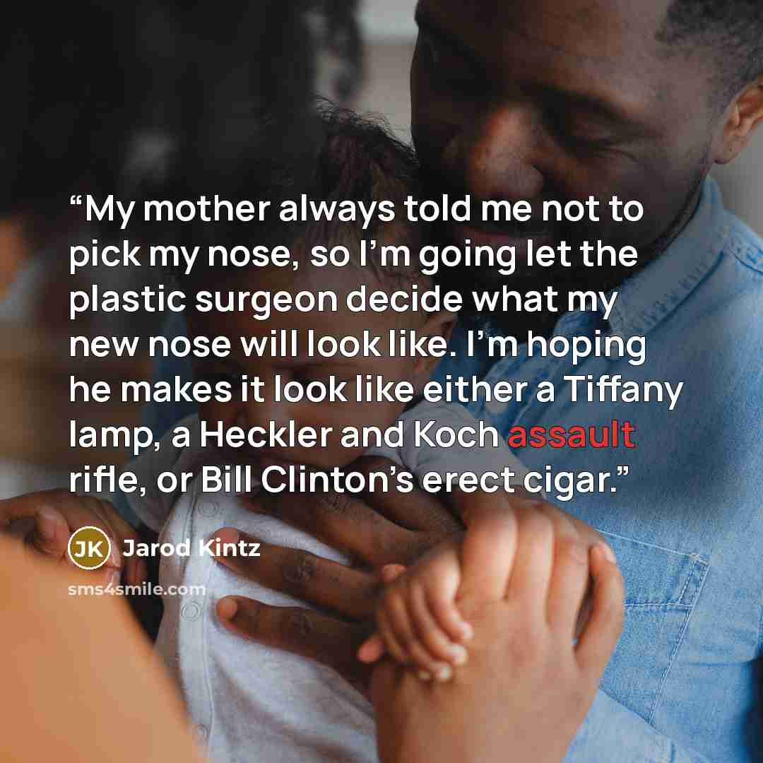 “My mother always told me not to pick my nose, so I’m going let the plastic surgeon decide what my new nose will look like. I’m hoping he makes it look like either a Tiffany lamp, a Heckler and Koch assault rifle, or Bill Clinton’s erect cigar.” quote by Jarod Kintz