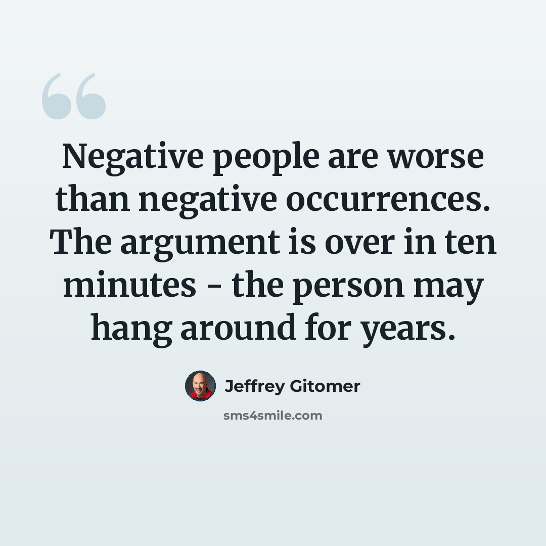 “Negative people are worse than negative occurrences. The argument is over in ten minutes - the person may hang around for years.” quote by Jeffrey Gitomer