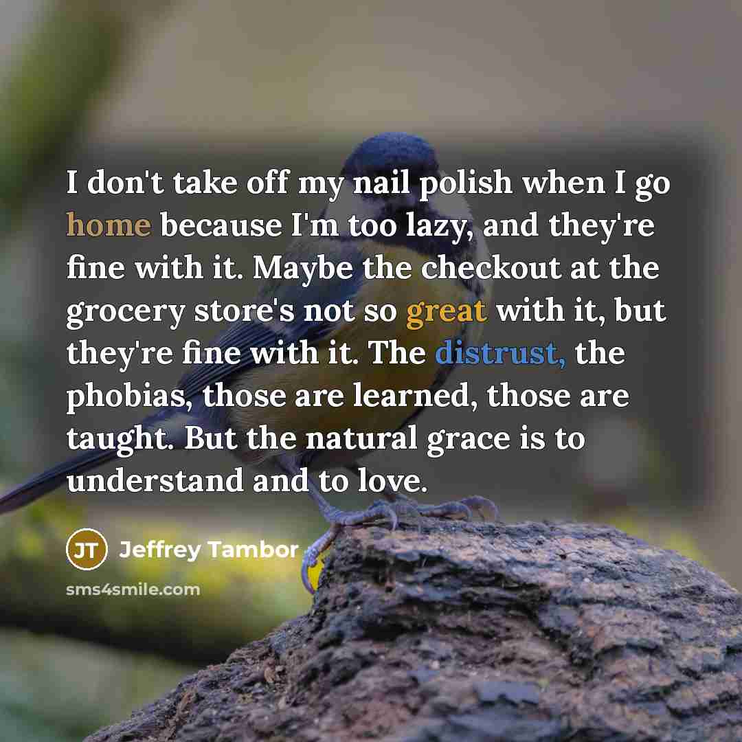 “I don't take off my nail polish when I go home because I'm too lazy, and they're fine with it. Maybe the checkout at the grocery store's not so great with it, but they're fine with it. The distrust, the phobias, those are learned, those are taught. But the natural grace is to understand and to love.” quote by Jeffrey Tambor