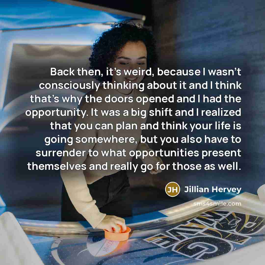 “Back then, it's weird, because I wasn't consciously thinking about it and I think that's why the doors opened and I had the opportunity. It was a big shift and I realized that you can plan and think your life is going somewhere, but you also have to surrender to what opportunities present…” quote by Jillian Hervey