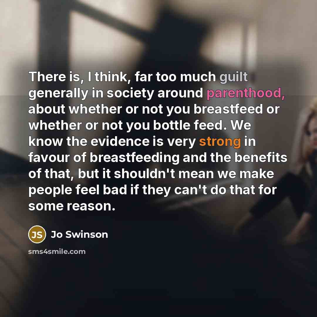 “There is, I think, far too much guilt generally in society around parenthood, about whether or not you breastfeed or whether or not you bottle feed. We know the evidence is very strong in favour of breastfeeding and the benefits of that, but it shouldn't mean we make people feel bad if they can't…” quote by Jo Swinson