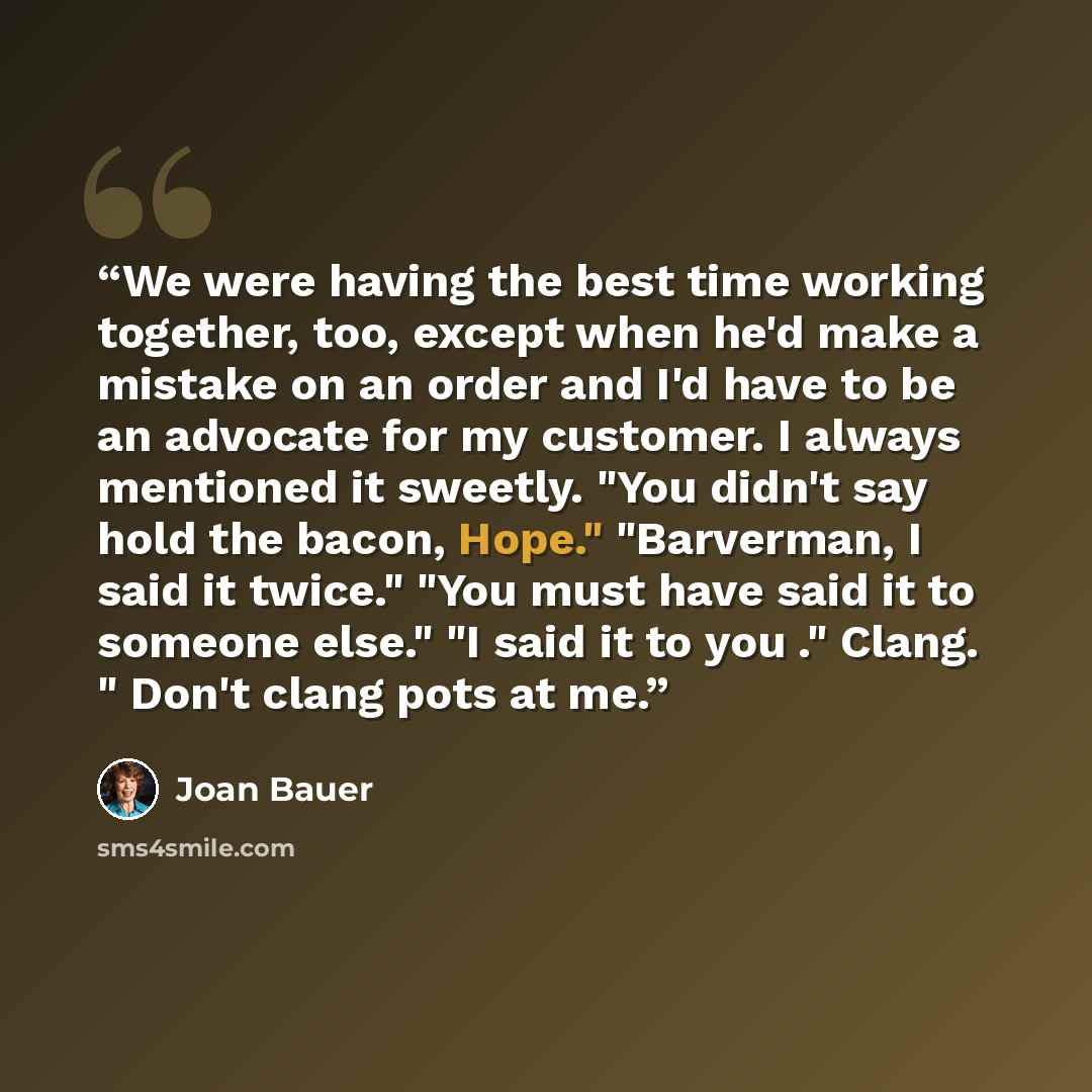 “We were having the best time working together, too, except when he'd make a mistake on an order and I'd have to be an advocate for my customer. I always mentioned it sweetly. "You didn't say hold the bacon, Hope." "Barverman, I said it twice." "You must have said it to someone else." "I said it to…” quote by Joan Bauer