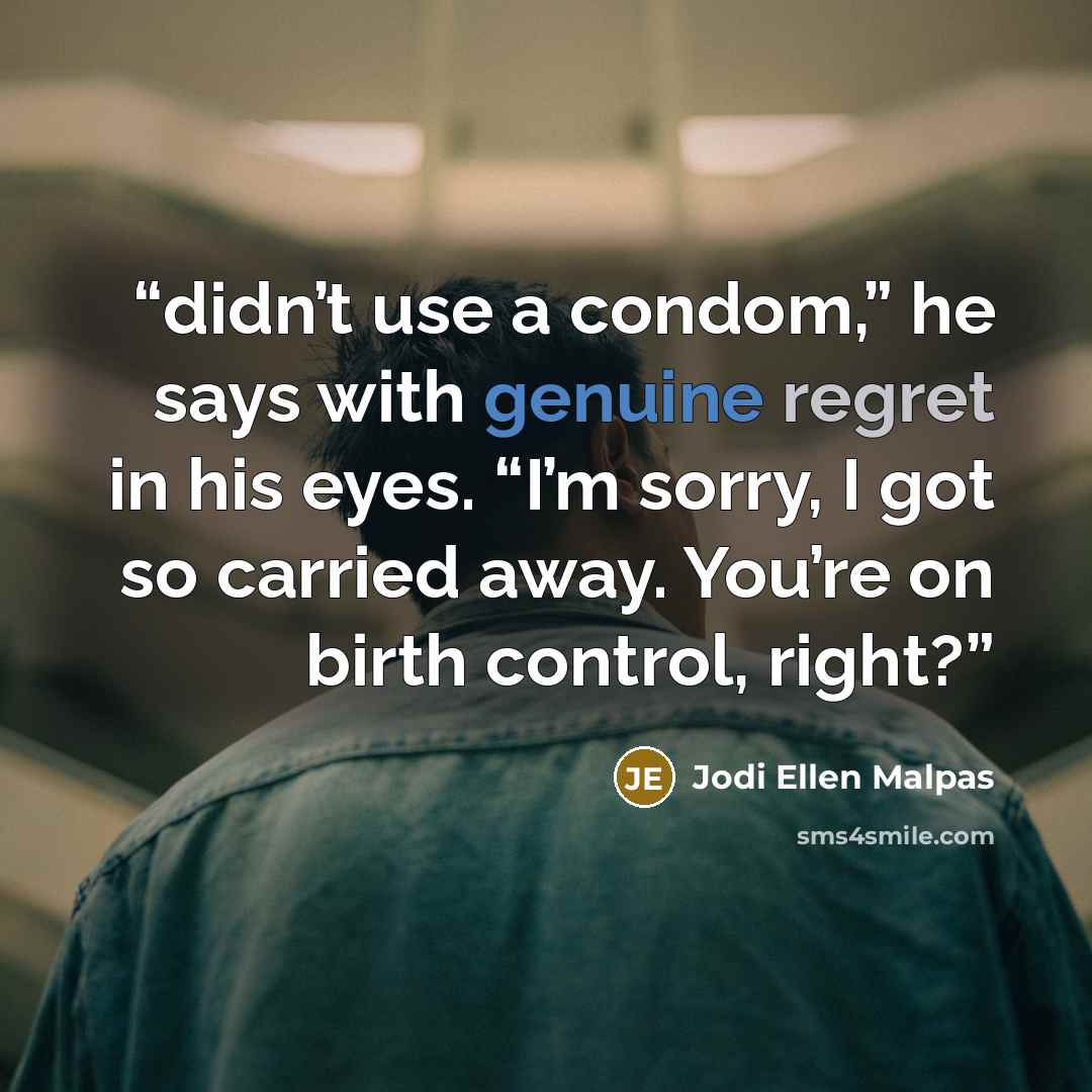 “didn’t use a condom,” he says with genuine regret in his eyes. “I’m sorry, I got so carried away. You’re on birth control, right?” quote by Jodi Ellen Malpas