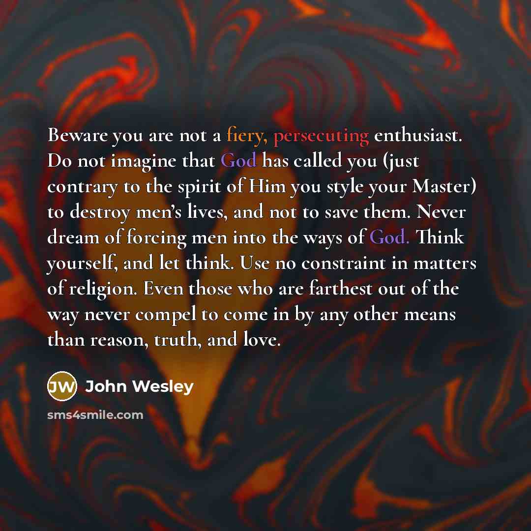 “Beware you are not a fiery, persecuting enthusiast. Do not imagine that God has called you (just contrary to the spirit of Him you style your Master) to destroy men’s lives, and not to save them. Never dream of forcing men into the ways of God. Think yourself, and let think. Use no constraint in…” quote by John Wesley