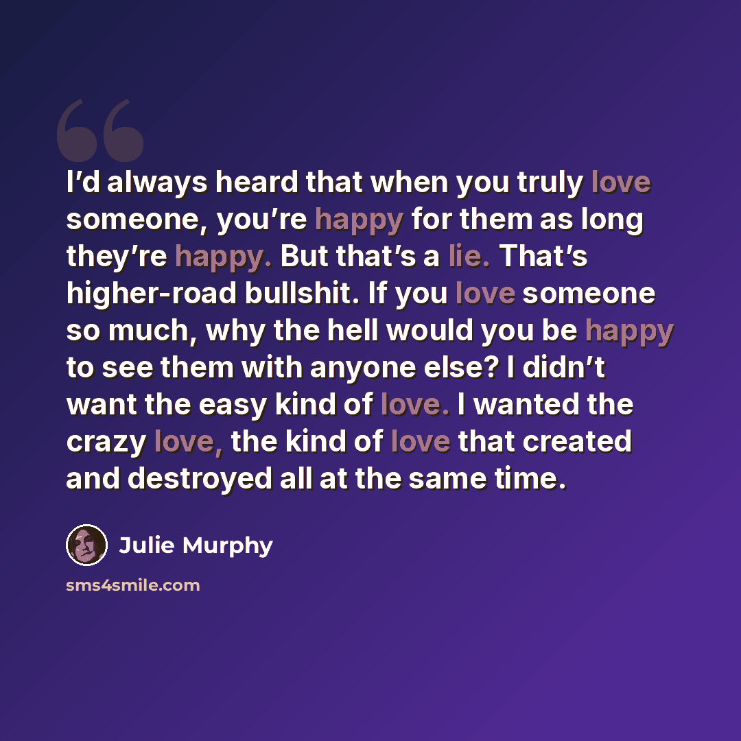 “I’d always heard that when you truly love someone, you’re happy for them as long they’re happy. But that’s a lie. That’s higher-road bullshit. If you love someone so much, why the hell would you be happy to see them with anyone else? I didn’t want the easy kind of love. I wanted the crazy love…” quote by Julie Murphy