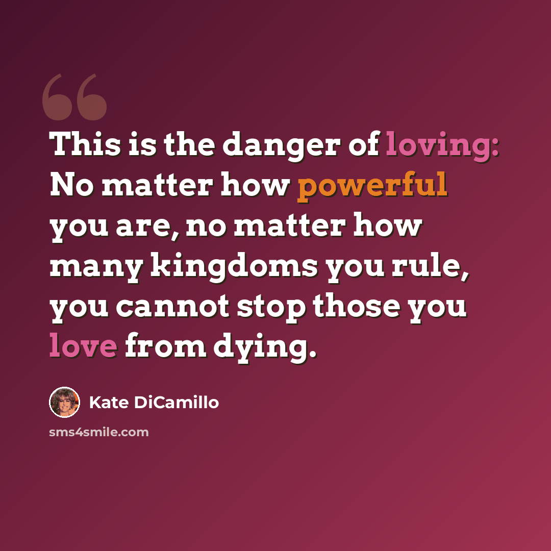 “This is the danger of loving: No matter how powerful you are, no matter how many kingdoms you rule, you cannot stop those you love from dying.” quote by Kate DiCamillo